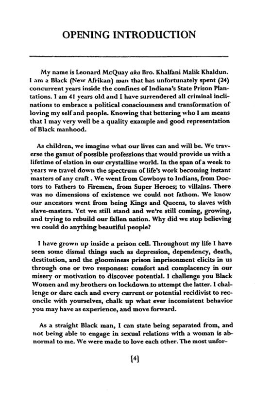 OPENING INTRODUCTION  My name s Leonard McQuay aka Bro. Khalfani Malik Khaldun. 1am a Black (New Afrikan) man that has unfortunately spent (24) concurrent years inside the confines of Indiana’s State Prison Plan- tations. 1 am 41 years old and I have surrendered all criminal incli- nations to embrace a political consciousness and translormation of loving my self and people. Knowing that bettering who I am means  that 1 may very well be a quality example and good representation of Black mankood.  As children, we imagine what our lives can and will be. We trav- erse the gamut of possible professions that would provide us with a lifetime of elation in our crystalline world. In the span of a week to years we travel down the spectrum of life’s work becoming instant masters of any craft . We went from Cowboys to Indians, from Doc- tors to Fathers to Firemen, from Super Heroes; to villains. There was no dimensions of existence we could not fathom. We know our ancestors went from being Kings and Queens, to slaves with slave-masters. Yet we still stand and we’re still coming, growing, and trying to rebuild our fallen nation. Why did we stop believing we could do anything beautiful people?  1 have grown up inside a prison cell. Throughout my life I have seen some dismal things such as depression, dependency, death, destitution, and the gloominess prison imprisonment clicits in us through one or two responses: comfort and complacency in our misery or motivation to discover potential. 1 challenge you Black Women and my brothers on lockdown to attempt the latter. I chal- lenge o dare each and every current or potential recidivist to rec- oncile with yourselves, chalk up what ever inconsistent behavior you may have as experience, and move forward.  As a straight Black man, I can state being separated from, and not being able to engage in sexual relations with a woman is ab- normal to me. We were made to love each other. The most unfor-  “ 